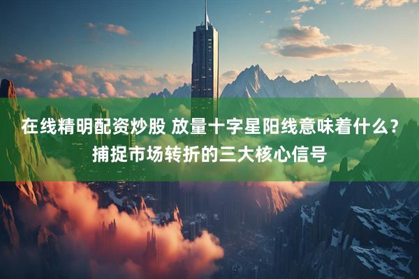 在线精明配资炒股 放量十字星阳线意味着什么？捕捉市场转折的三大核心信号