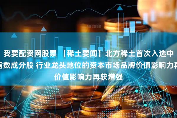 我要配资网股票 【稀土要闻】北方稀土首次入选中证A50指数成分股 行业龙头地位的资本市场品牌价值影响力再获增强