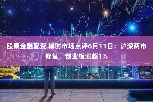股票金融配资 博时市场点评6月11日：沪深两市修复，创业板涨超1%