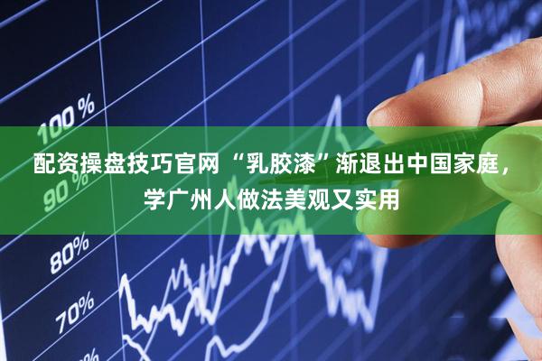 配资操盘技巧官网 “乳胶漆”渐退出中国家庭，学广州人做法美观又实用