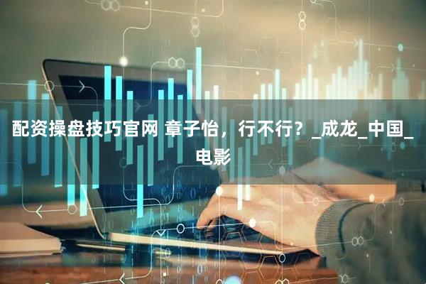 配资操盘技巧官网 章子怡，行不行？_成龙_中国_电影