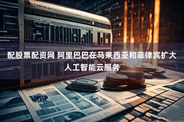 配股票配资网 阿里巴巴在马来西亚和菲律宾扩大人工智能云服务