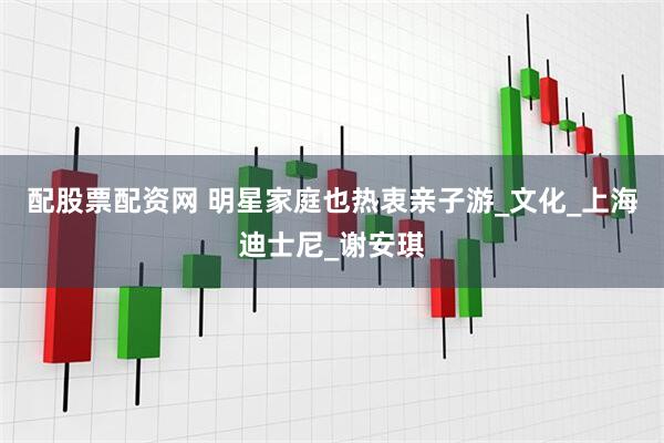 配股票配资网 明星家庭也热衷亲子游_文化_上海迪士尼_谢安琪
