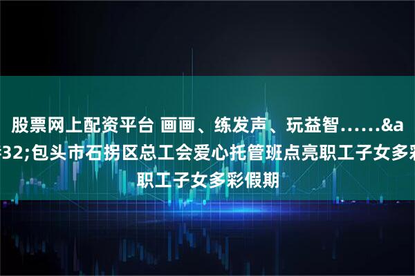 股票网上配资平台 画画、练发声、玩益智……&#32;包头市石拐区总工会爱心托管班点亮职工子女多彩假期