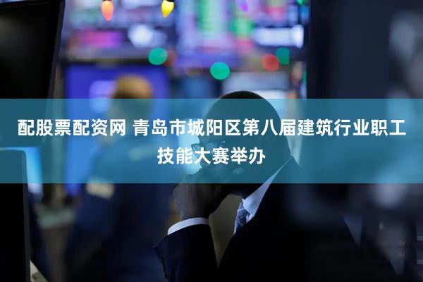 配股票配资网 青岛市城阳区第八届建筑行业职工技能大赛举办