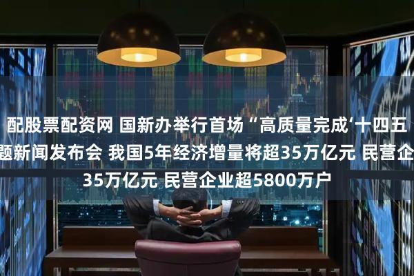 配股票配资网 国新办举行首场“高质量完成‘十四五’规划”系列主题新闻发布会 我国5年经济增量将超35万亿元 民营企业超5800万户