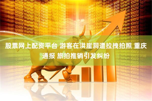 股票网上配资平台 游客在洪崖洞遭拉拽拍照 重庆通报 旅拍推销引发纠纷