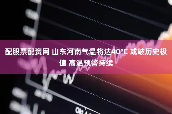 配股票配资网 山东河南气温将达40℃ 或破历史极值 高温预警持续