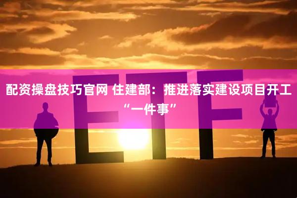 配资操盘技巧官网 住建部：推进落实建设项目开工“一件事”