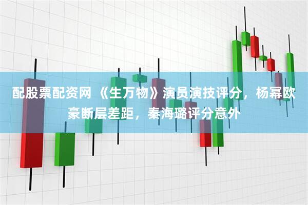 配股票配资网 《生万物》演员演技评分，杨幂欧豪断层差距，秦海璐评分意外