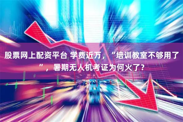 股票网上配资平台 学费近万，“培训教室不够用了”，暑期无人机考证为何火了？