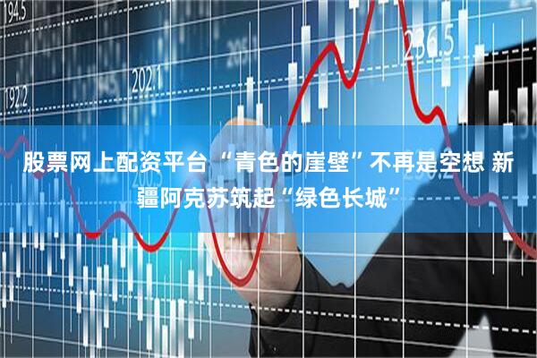 股票网上配资平台 “青色的崖壁”不再是空想 新疆阿克苏筑起“绿色长城”