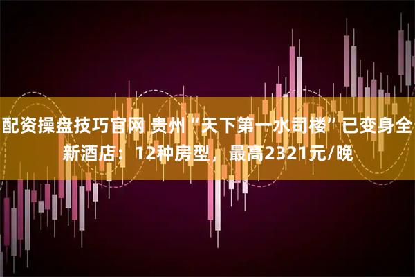 配资操盘技巧官网 贵州“天下第一水司楼”已变身全新酒店：12种房型，最高2321元/晚