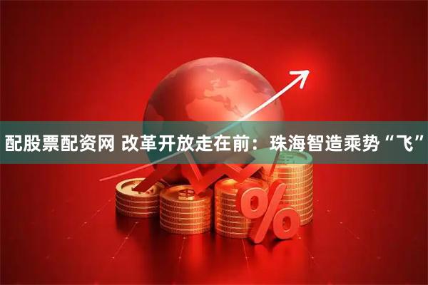 配股票配资网 改革开放走在前：珠海智造乘势“飞”