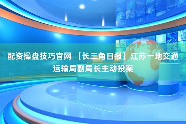配资操盘技巧官网 【长三角日报】江苏一地交通运输局副局长主动投案