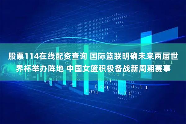 股票114在线配资查询 国际篮联明确未来两届世界杯举办阵地 中国女篮积极备战新周期赛事