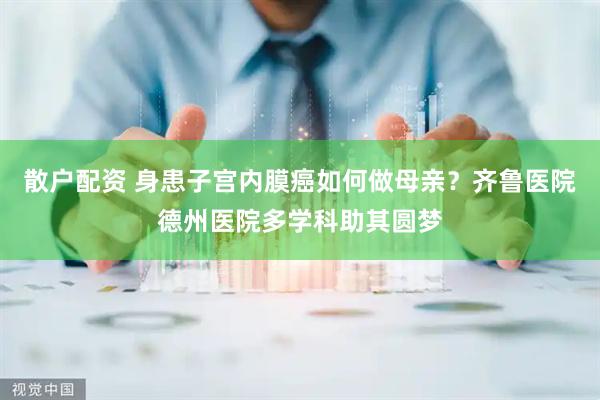 散户配资 身患子宫内膜癌如何做母亲？齐鲁医院德州医院多学科助其圆梦
